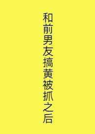 和前男友搞黄被抓之后 和前男友搞黄被抓之后